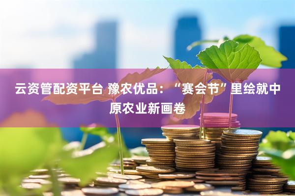 云资管配资平台 豫农优品：“赛会节”里绘就中原农业新画卷