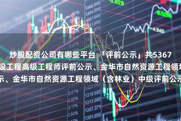 炒股配资公司有哪些平台 「评前公示」共5367人！2025年度杭州市建设工程高级工程师评前公示、金华市自然资源工程领域（含林业）中级评前公示