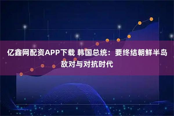 亿鑫网配资APP下载 韩国总统：要终结朝鲜半岛敌对与对抗时代
