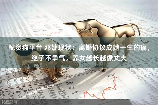配资猫平台 邓婕现状：离婚协议成她一生的痛，继子不争气，养女越长越像丈夫
