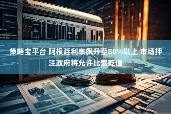 策略宝平台 阿根廷利率飙升至80%以上 市场押注政府将允许比索贬值