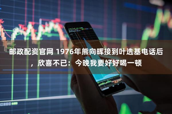 邮政配资官网 1976年熊向晖接到叶选基电话后，欣喜不已：今晚我要好好喝一顿