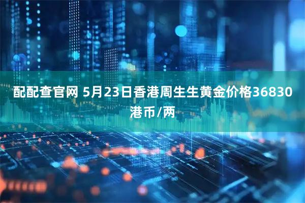 配配查官网 5月23日香港周生生黄金价格36830港币/两