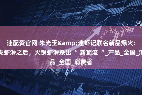 速配资官网 朱光玉&逮虾记联名新品爆火：继黑虎虾滑之后，火锅虾滑杀出 “ 新顶流 “_产品_全国_消费者