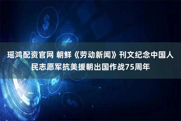 瑶鸿配资官网 朝鲜《劳动新闻》刊文纪念中国人民志愿军抗美援朝出国作战75周年
