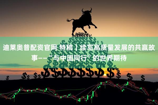 迪莱奥普配资官网 特稿｜续写高质量发展的共赢故事——“与中国同行”的世界期待