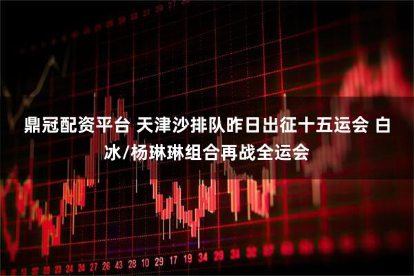 鼎冠配资平台 天津沙排队昨日出征十五运会 白冰/杨琳琳组合再战全运会