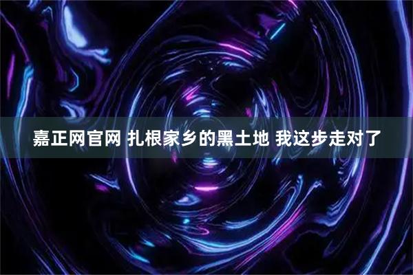 嘉正网官网 扎根家乡的黑土地 我这步走对了