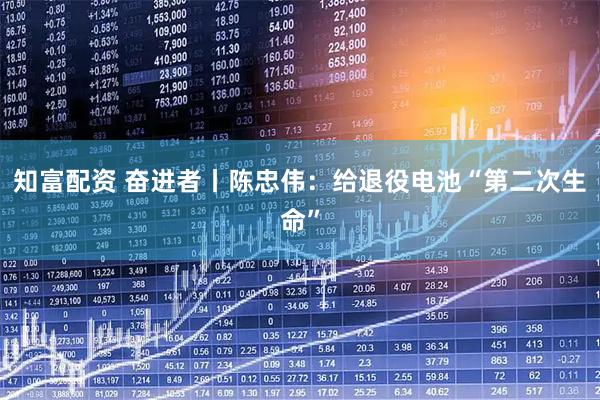 知富配资 奋进者丨陈忠伟：给退役电池“第二次生命”
