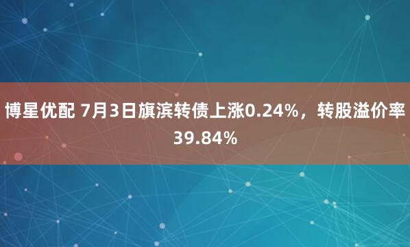 博星优配 7月3日旗滨转债上涨0.24%，转股溢价率39.84%