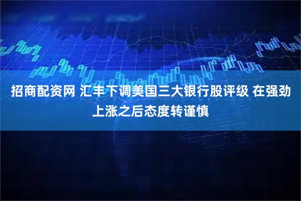 招商配资网 汇丰下调美国三大银行股评级 在强劲上涨之后态度转谨慎