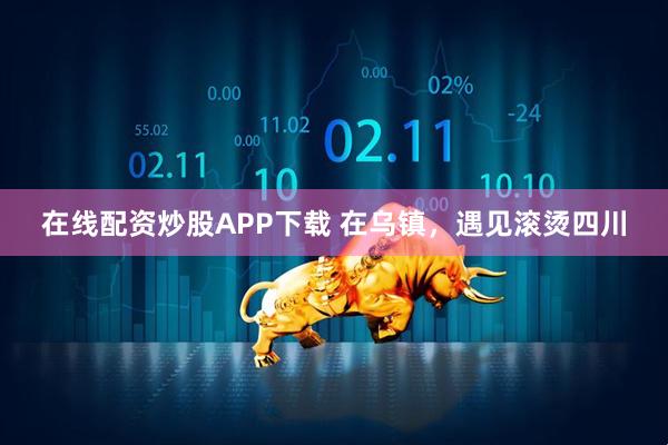 在线配资炒股APP下载 在乌镇，遇见滚烫四川