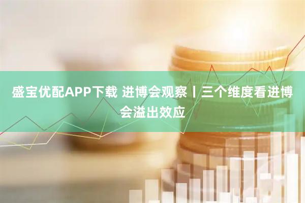 盛宝优配APP下载 进博会观察丨三个维度看进博会溢出效应