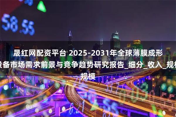 晟红网配资平台 2025-2031年全球薄膜成形设备市场需求前景与竞争趋势研究报告_细分_收入_规模