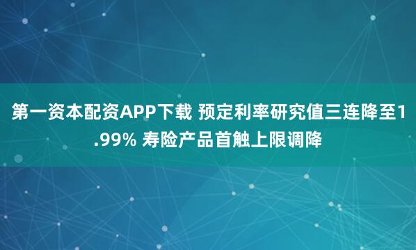 第一资本配资APP下载 预定利率研究值三连降至1.99% 寿险产品首触上限调降