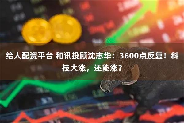 给人配资平台 和讯投顾沈志华：3600点反复！科技大涨，还能涨？
