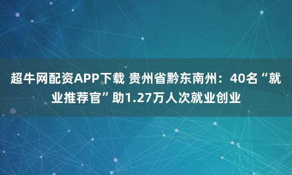 超牛网配资APP下载 贵州省黔东南州:40名“就业推荐官”助1.27万人次就业创业