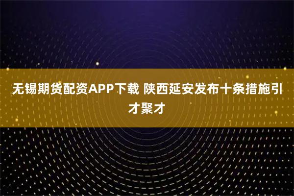 无锡期货配资APP下载 陕西延安发布十条措施引才聚才