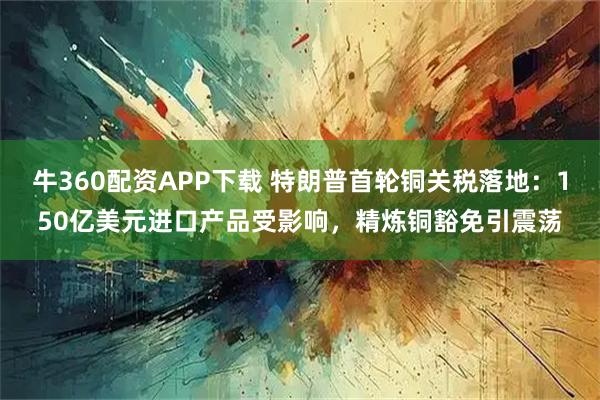 牛360配资APP下载 特朗普首轮铜关税落地：150亿美元进口产品受影响，精炼铜豁免引震荡