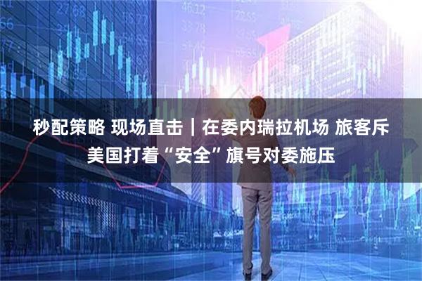 秒配策略 现场直击｜在委内瑞拉机场 旅客斥美国打着“安全”旗号对委施压