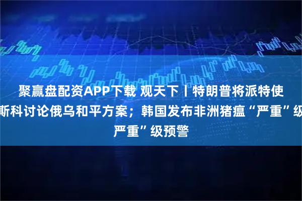 聚赢盘配资APP下载 观天下丨特朗普将派特使赴莫斯科讨论俄乌和平方案；韩国发布非洲猪瘟“严重”级预警