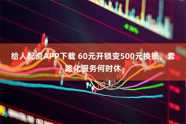 给人配资APP下载 60元开锁变500元换锁，套路化服务何时休