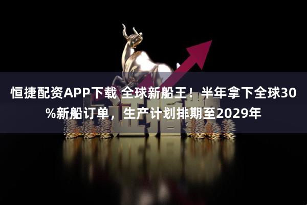 恒捷配资APP下载 全球新船王！半年拿下全球30%新船订单，生产计划排期至2029年