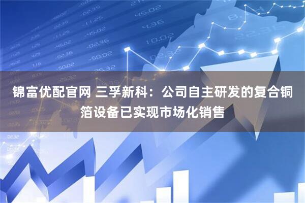 锦富优配官网 三孚新科：公司自主研发的复合铜箔设备已实现市场化销售