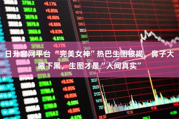 日升官网平台 “完美女神”热巴生图被揭，鼻子大腋下黑，生图才是“人间真实”