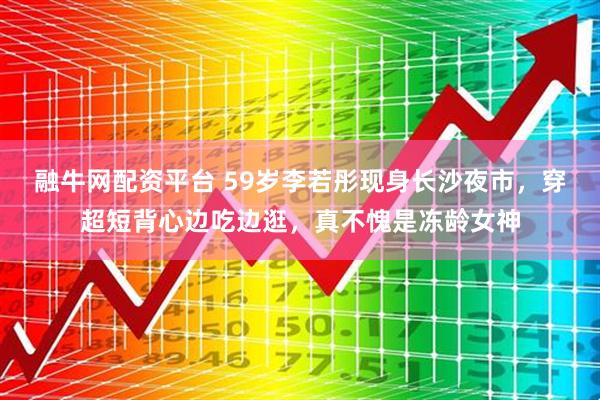 融牛网配资平台 59岁李若彤现身长沙夜市，穿超短背心边吃边逛，真不愧是冻龄女神