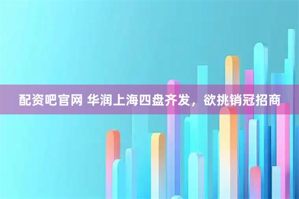 配资吧官网 华润上海四盘齐发，欲挑销冠招商