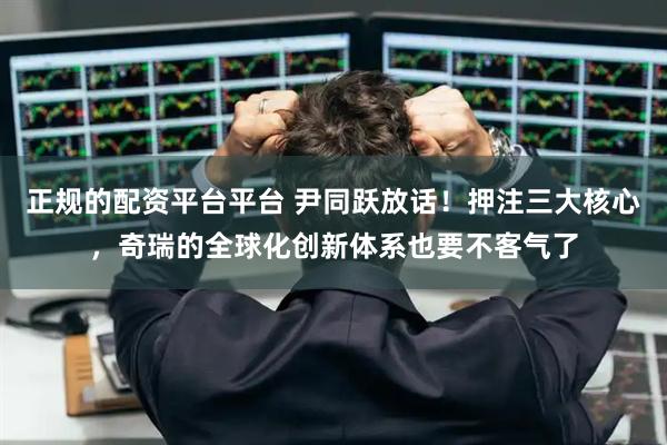 正规的配资平台平台 尹同跃放话！押注三大核心，奇瑞的全球化创新体系也要不客气了
