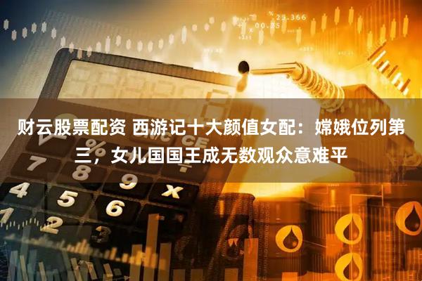财云股票配资 西游记十大颜值女配：嫦娥位列第三，女儿国国王成无数观众意难平