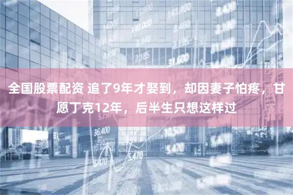 全国股票配资 追了9年才娶到，却因妻子怕疼，甘愿丁克12年，后半生只想这样过