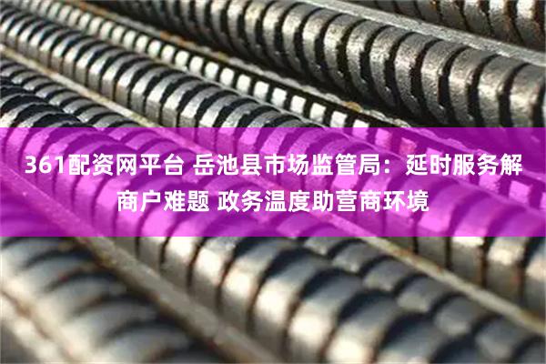 361配资网平台 岳池县市场监管局：延时服务解商户难题 政务温度助营商环境
