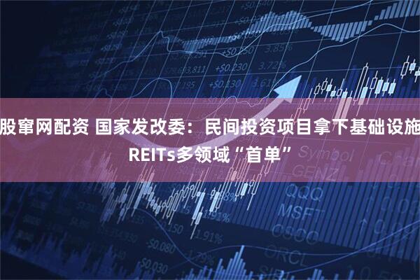 股窜网配资 国家发改委：民间投资项目拿下基础设施REITs多领域“首单”