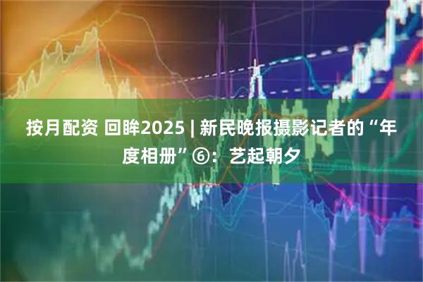 按月配资 回眸2025 | 新民晚报摄影记者的“年度相册”⑥：艺起朝夕