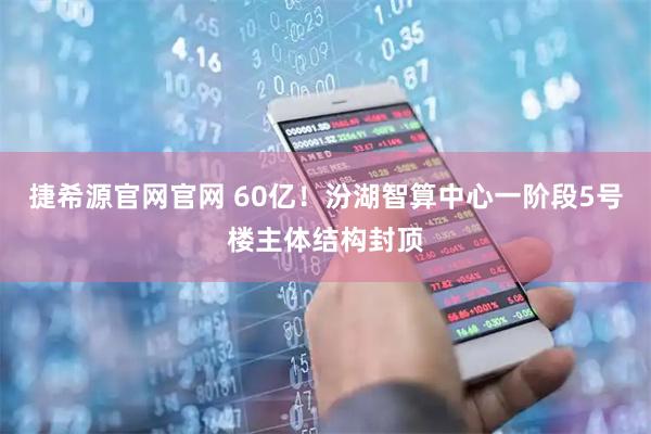捷希源官网官网 60亿！汾湖智算中心一阶段5号楼主体结构封顶