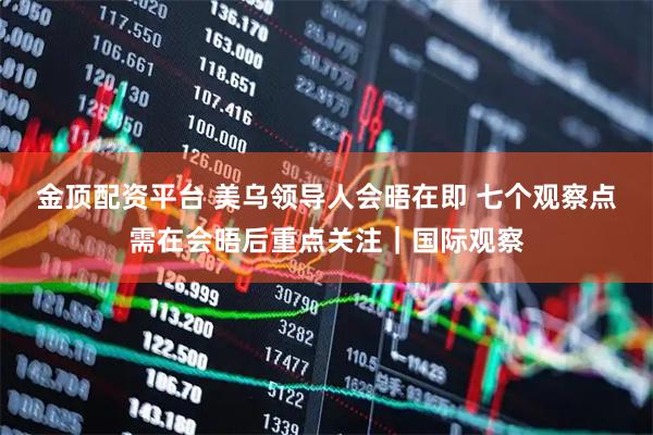 金顶配资平台 美乌领导人会晤在即 七个观察点需在会晤后重点关注｜国际观察