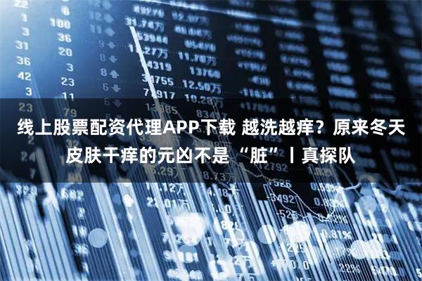 线上股票配资代理APP下载 越洗越痒？原来冬天皮肤干痒的元凶不是 “脏”丨真探队