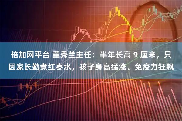 倍加网平台 董秀兰主任：半年长高 9 厘米，只因家长勤煮红枣水，孩子身高猛涨、免疫力狂飙