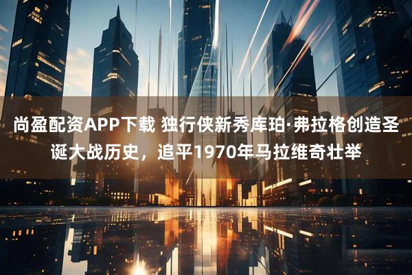 尚盈配资APP下载 独行侠新秀库珀·弗拉格创造圣诞大战历史，追平1970年马拉维奇壮举