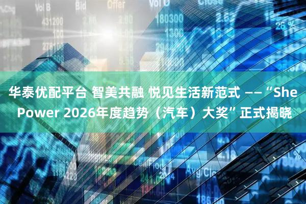 华泰优配平台 智美共融 悦见生活新范式 ——“She Power 2026年度趋势（汽车）大奖”正式揭晓