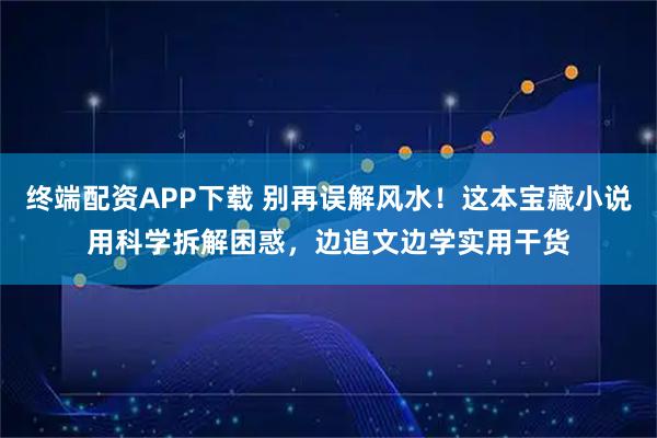 终端配资APP下载 别再误解风水！这本宝藏小说用科学拆解困惑，边追文边学实用干货