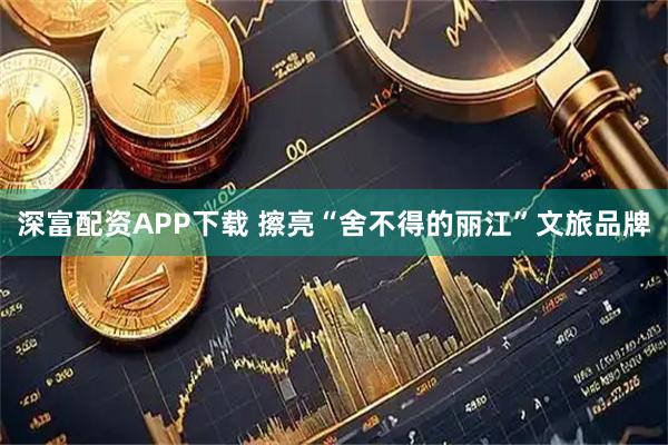 深富配资APP下载 擦亮“舍不得的丽江”文旅品牌