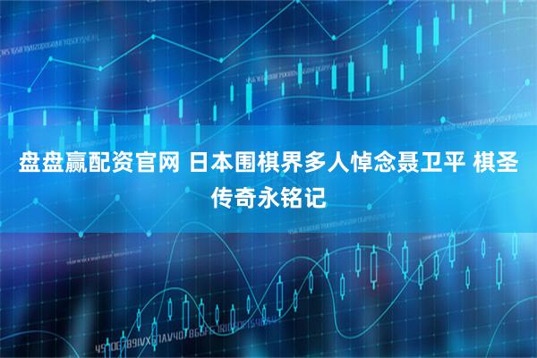 盘盘赢配资官网 日本围棋界多人悼念聂卫平 棋圣传奇永铭记