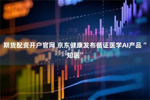 期货配资开户官网 京东健康发布循证医学AI产品“知医”