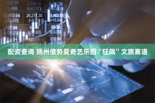 配资查询 扬州借势爱奇艺乐园“狂飙”文旅赛道