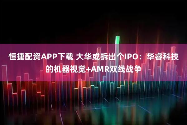 恒捷配资APP下载 大华或拆出个IPO：华睿科技的机器视觉+AMR双线战争