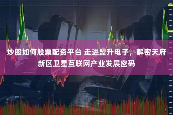 炒股如何股票配资平台 走进盟升电子,解密天府新区卫星互联网产业发展密码